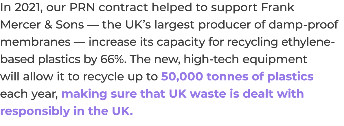 In 2021, our PRN contract helped to support Frank Mercer & Sons — the UK s largest producer of damp-proof membranes —   