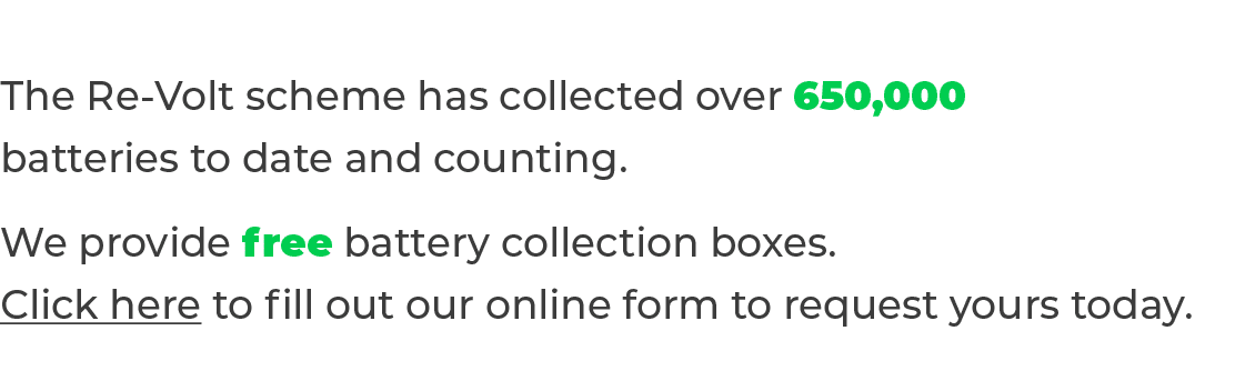 The Re-Volt scheme has collected over 650,000 batteries to date and counting  We provide free battery collection boxe   